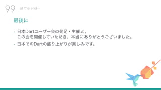 最後に
• 日本Dartユーザー会の発足・主催と、 
この会を開催していただき、本当にありがとうございました。
• 日本でのDartの盛り上がりが楽しみです。
at the end…
99
 