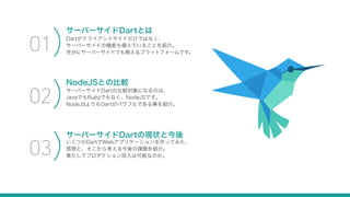 Dartがクライアントサイドだけではなく、
サーバーサイドの機能も備えていることを紹介。
充分にサーバーサイドでも戦えるプラットフォームです。
サーバーサイドDartとは
01
サーバーサイドDartの比較対象になるのは、
JavaでもRubyでもなく、NodeJSです。
NodeJSよりもDartがパワフルである事を紹介。
NodeJSとの比較
02
いくつかDartでWebアプリケーションを作ってみた、
感想と、そこから考える今後の課題を紹介。
果たしてプロダクション投入は可能なのか。
サーバーサイドDartの現状と今後
03
 
