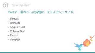 Dartで一番ホットな話題は、クライアントサイド
• dart2js
• Dartium
• AngularDart
• PolymerDart
• Fletch
• dartpad
Server Side Dart
01
 