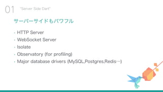 サーバーサイドもパワフル
• HTTP Server
• WebSocket Server
• Isolate
• Observatory (for proﬁling)
• Major database drivers (MySQL,Postgres,Redis…)
Server Side Dart
01
 