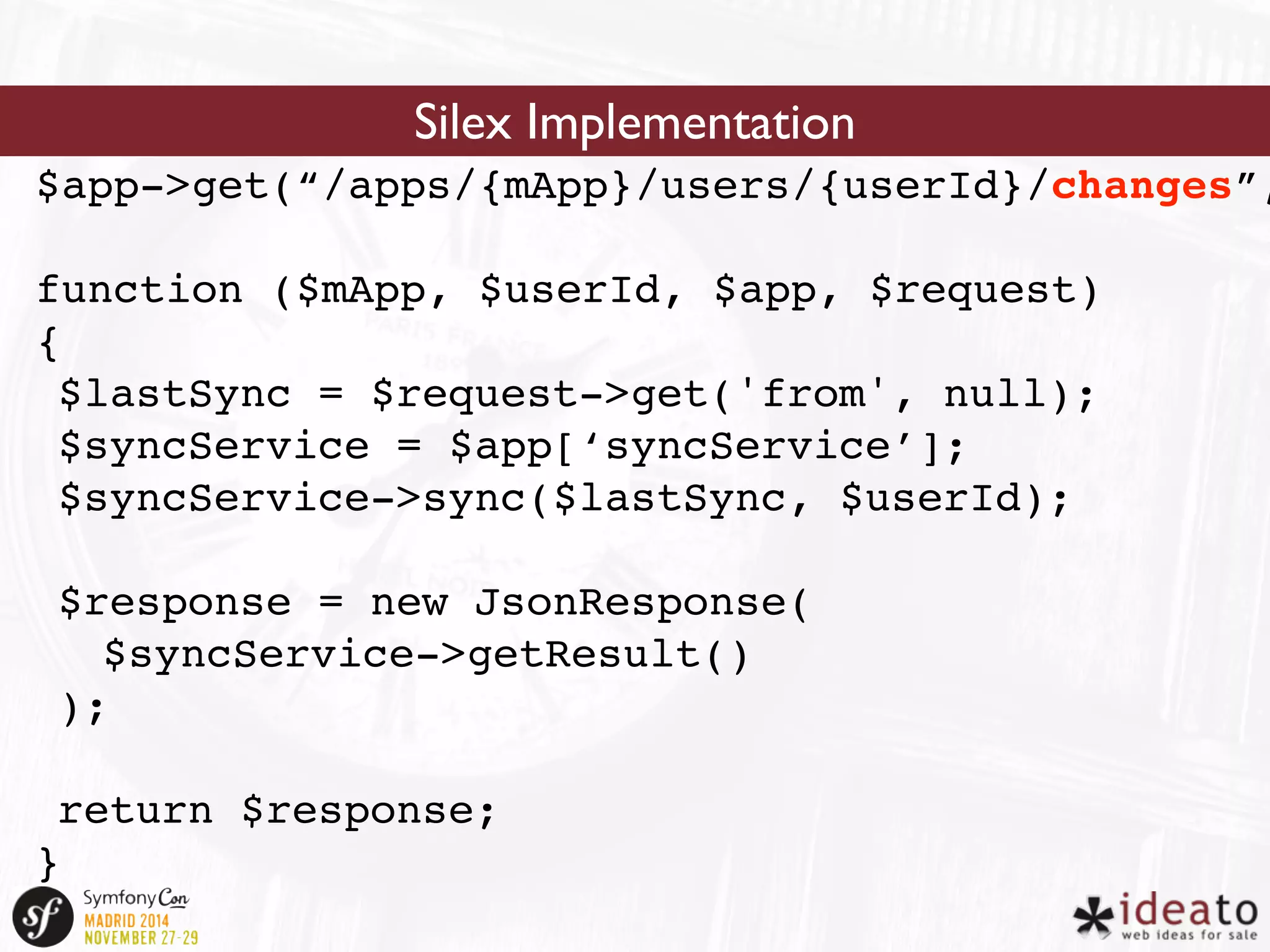 Silex Implementation 
$app->get(“/apps/{mApp}/users/{userId}/changes”, 
function ($mApp, $userId, $app, $request) 
{ 
$lastSync = $request->get('from', null); 
$syncService = $app[‘syncService’]; 
$syncService->sync($lastSync, $userId); 
$response = new JsonResponse( 
$syncService->getResult() 
); 
return $response; 
} 
 