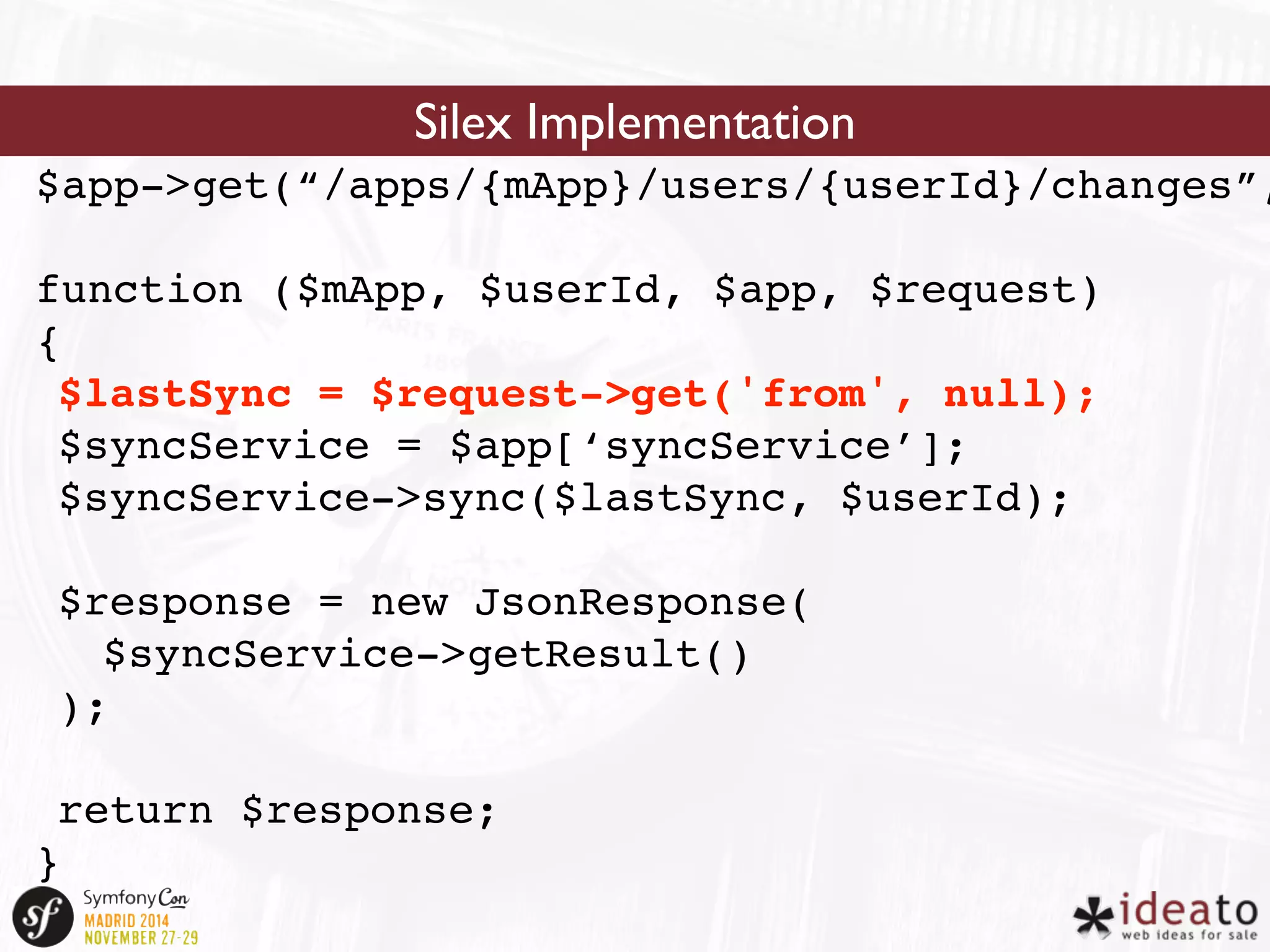 Silex Implementation 
$app->get(“/apps/{mApp}/users/{userId}/changes”, 
function ($mApp, $userId, $app, $request) 
{ 
$lastSync = $request->get('from', null); 
$syncService = $app[‘syncService’]; 
$syncService->sync($lastSync, $userId); 
$response = new JsonResponse( 
$syncService->getResult() 
); 
return $response; 
} 
 