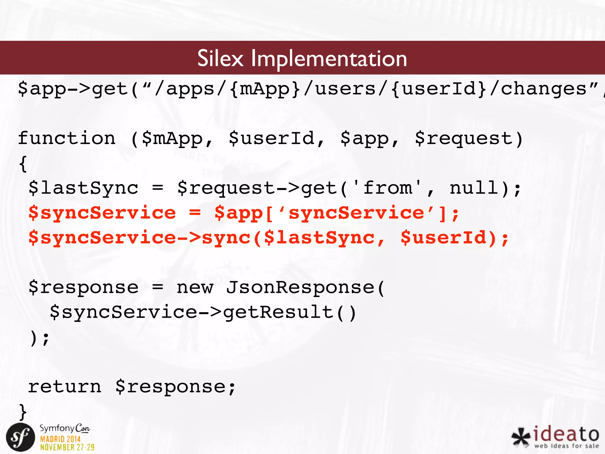 Silex Implementation 
$app->get(“/apps/{mApp}/users/{userId}/changes”, 
function ($mApp, $userId, $app, $request) 
{ 
$lastSync = $request->get('from', null); 
$syncService = $app[‘syncService’]; 
$syncService->sync($lastSync, $userId); 
$response = new JsonResponse( 
$syncService->getResult() 
); 
return $response; 
} 
 