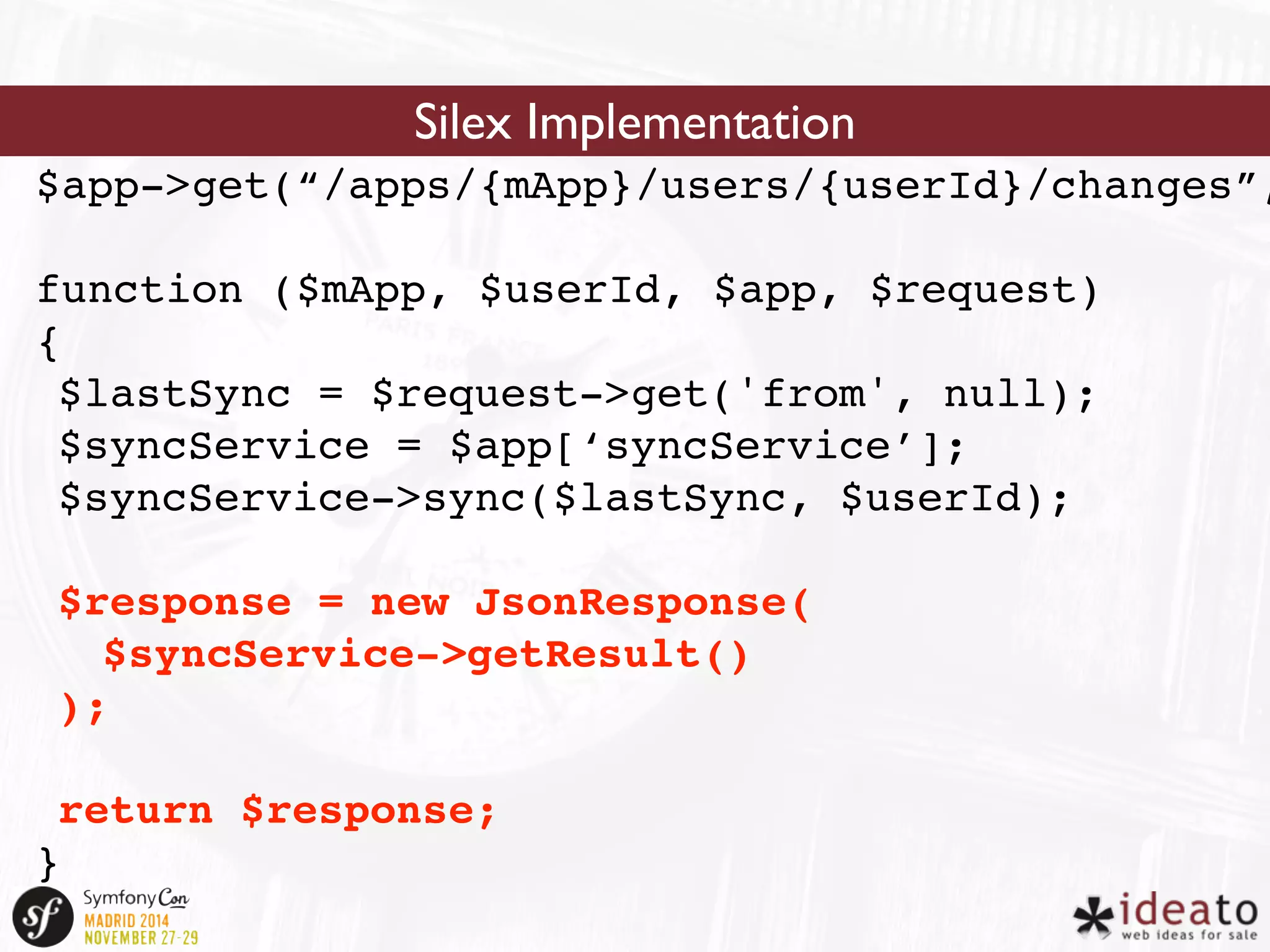 Silex Implementation 
$app->get(“/apps/{mApp}/users/{userId}/changes”, 
function ($mApp, $userId, $app, $request) 
{ 
$lastSync = $request->get('from', null); 
$syncService = $app[‘syncService’]; 
$syncService->sync($lastSync, $userId); 
$response = new JsonResponse( 
$syncService->getResult() 
); 
return $response; 
} 
 