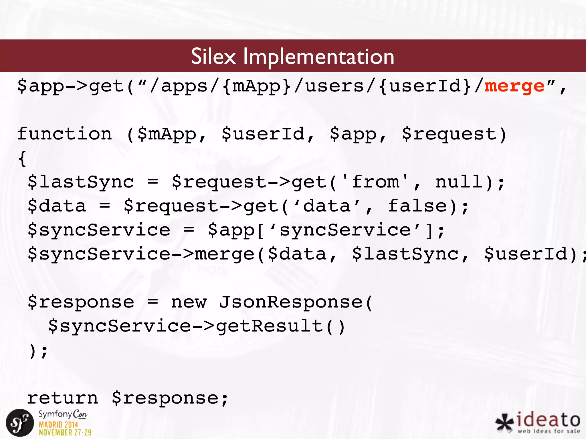Silex Implementation 
$app->get(“/apps/{mApp}/users/{userId}/merge”, 
function ($mApp, $userId, $app, $request) 
{ 
$lastSync = $request->get('from', null); 
$data = $request->get(‘data’, false); 
$syncService = $app[‘syncService’]; 
$syncService->merge($data, $lastSync, $userId); 
$response = new JsonResponse( 
$syncService->getResult() 
); 
return $response; 
} 
 