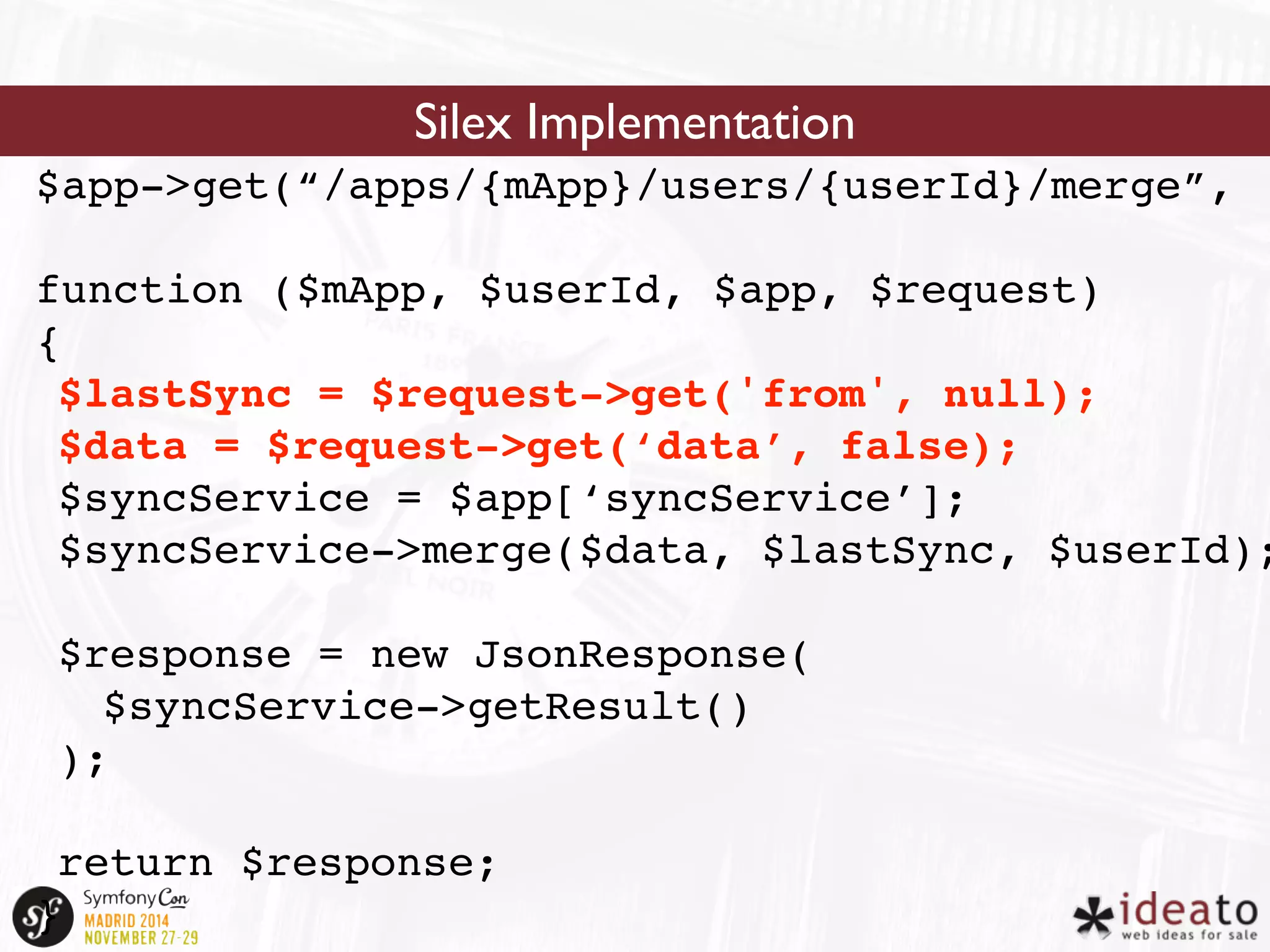 Silex Implementation 
$app->get(“/apps/{mApp}/users/{userId}/merge”, 
function ($mApp, $userId, $app, $request) 
{ 
$lastSync = $request->get('from', null); 
$data = $request->get(‘data’, false); 
$syncService = $app[‘syncService’]; 
$syncService->merge($data, $lastSync, $userId); 
$response = new JsonResponse( 
$syncService->getResult() 
); 
return $response; 
} 
 