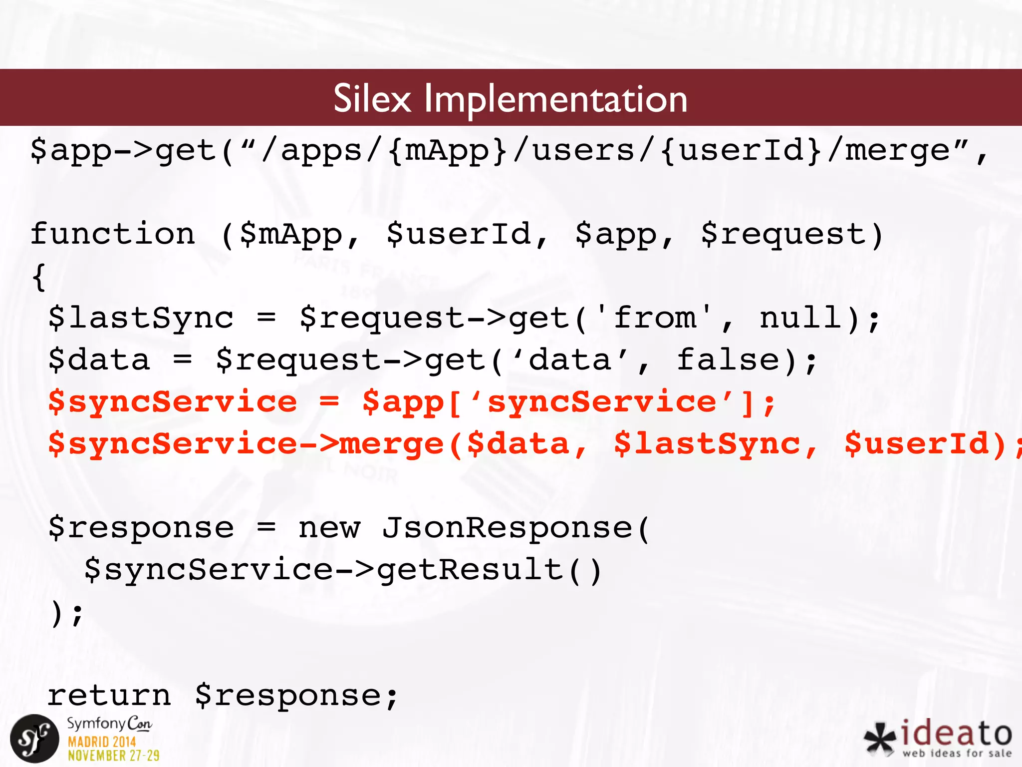 Silex Implementation 
$app->get(“/apps/{mApp}/users/{userId}/merge”, 
function ($mApp, $userId, $app, $request) 
{ 
$lastSync = $request->get('from', null); 
$data = $request->get(‘data’, false); 
$syncService = $app[‘syncService’]; 
$syncService->merge($data, $lastSync, $userId); 
$response = new JsonResponse( 
$syncService->getResult() 
); 
return $response; 
} 
 