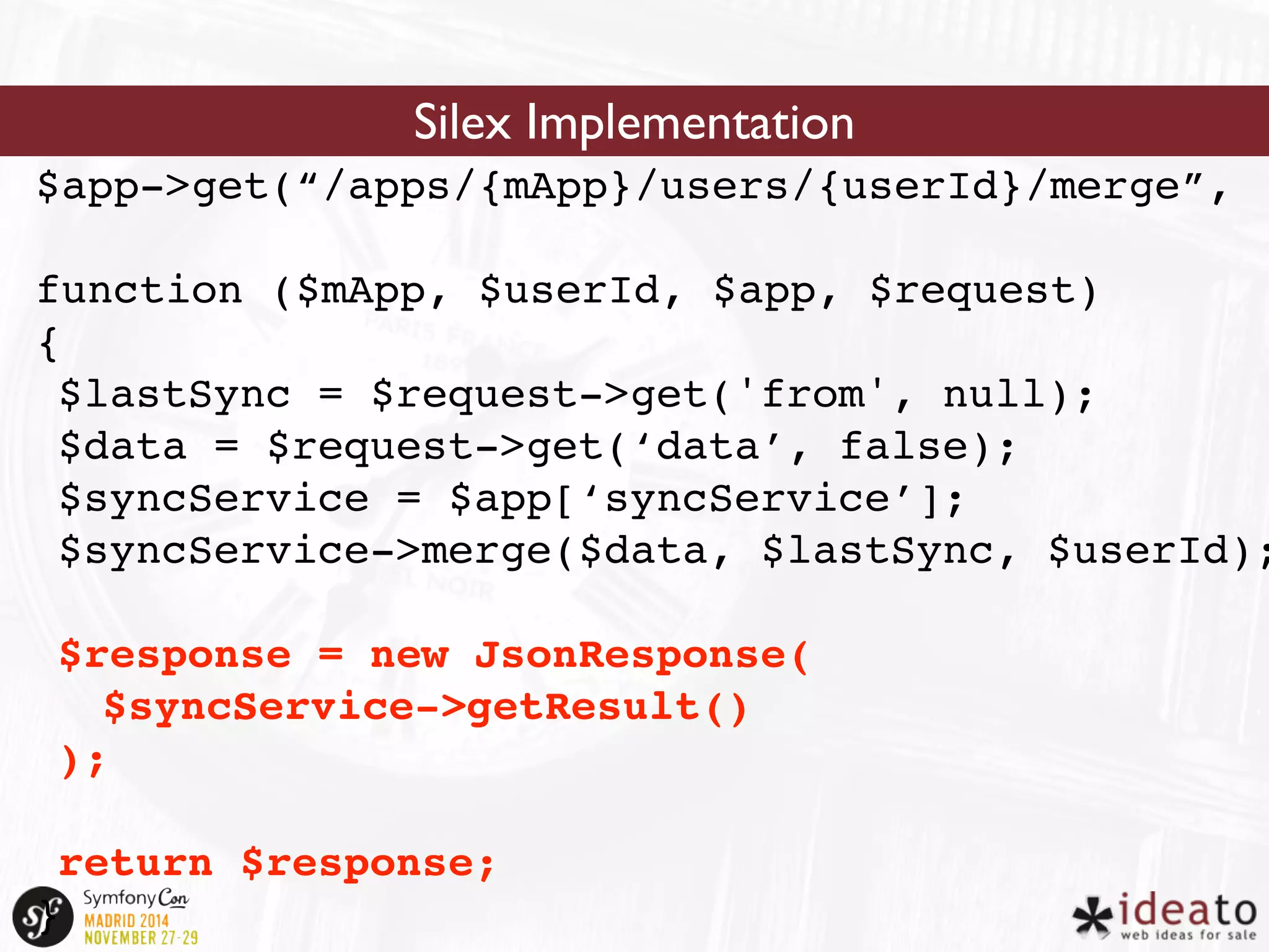 Silex Implementation 
$app->get(“/apps/{mApp}/users/{userId}/merge”, 
function ($mApp, $userId, $app, $request) 
{ 
$lastSync = $request->get('from', null); 
$data = $request->get(‘data’, false); 
$syncService = $app[‘syncService’]; 
$syncService->merge($data, $lastSync, $userId); 
$response = new JsonResponse( 
$syncService->getResult() 
); 
return $response; 
} 
 