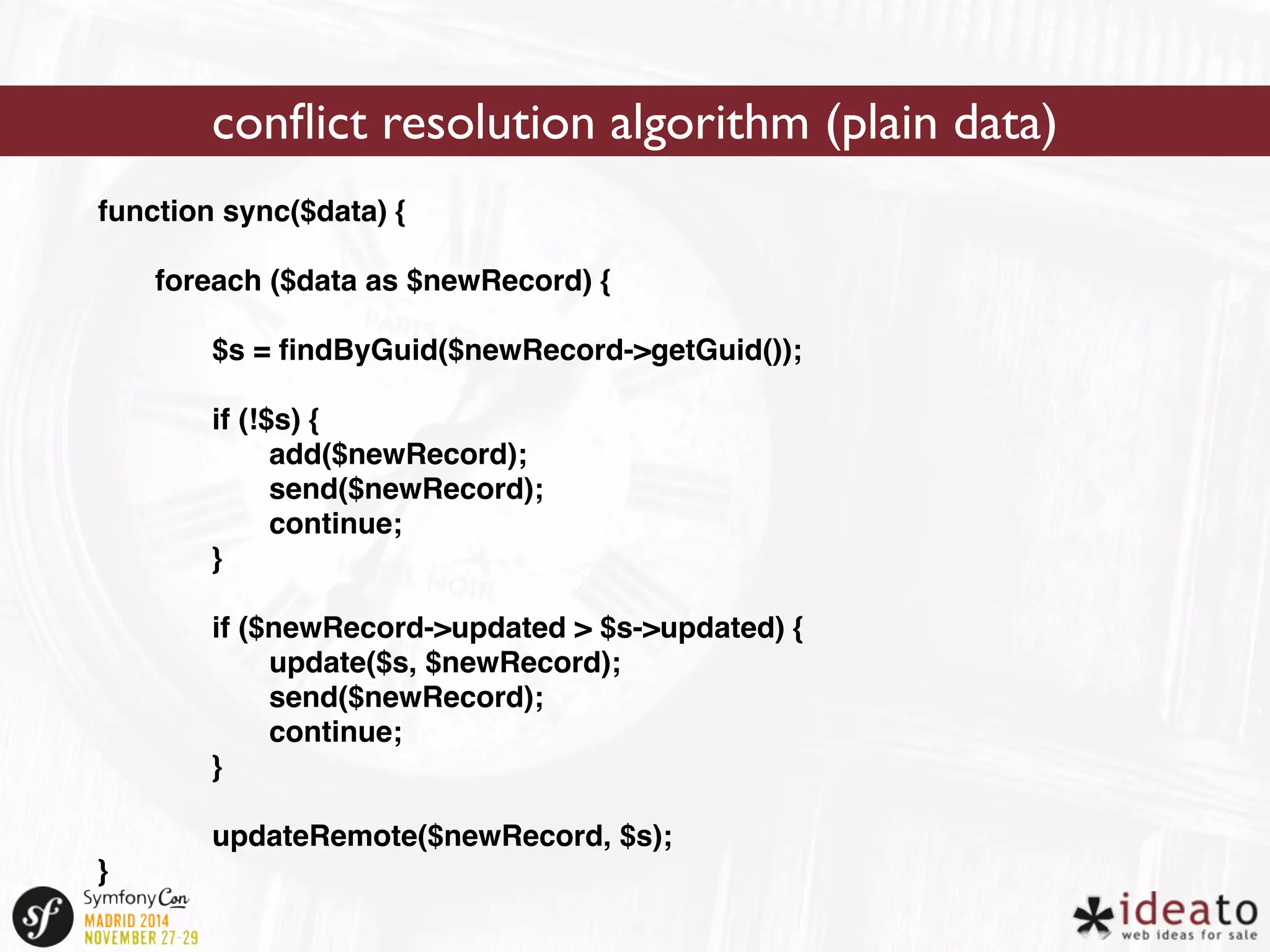 function sync($data) { 
foreach ($data as $newRecord) { 
$s = findByGuid($newRecord->getGuid()); 
if (!$s) { 
add($newRecord); 
send($newRecord); 
continue; 
} 
if ($newRecord->updated > $s->updated) { 
update($s, $newRecord); 
send($newRecord); 
continue; 
} 
updateRemote($newRecord, $s); 
} 
conflict resolution algorithm (plain data) 
 