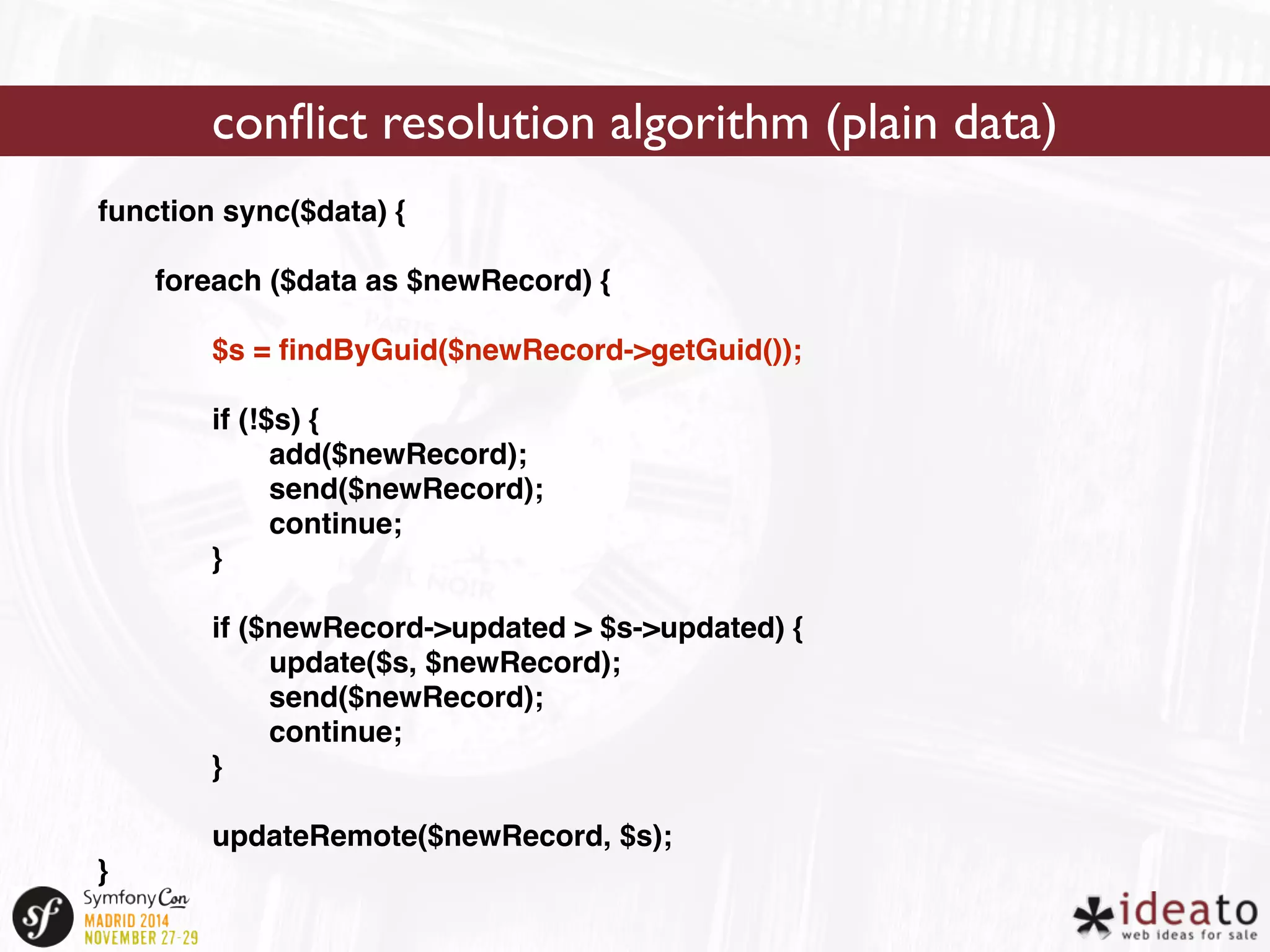 function sync($data) { 
foreach ($data as $newRecord) { 
$s = findByGuid($newRecord->getGuid()); 
if (!$s) { 
add($newRecord); 
send($newRecord); 
continue; 
} 
if ($newRecord->updated > $s->updated) { 
update($s, $newRecord); 
send($newRecord); 
continue; 
} 
updateRemote($newRecord, $s); 
} 
conflict resolution algorithm (plain data) 
 