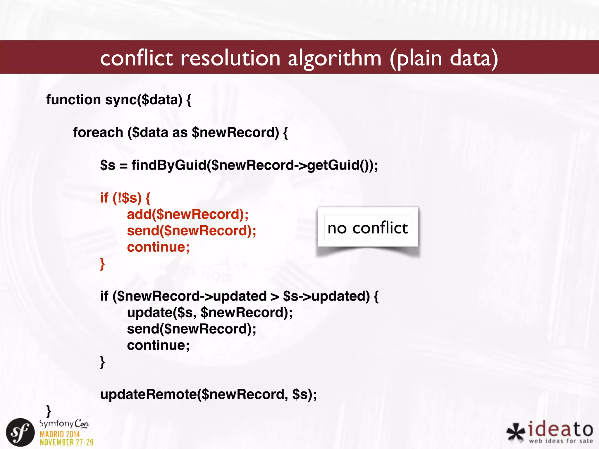 function sync($data) { 
foreach ($data as $newRecord) { 
$s = findByGuid($newRecord->getGuid()); 
if (!$s) { 
add($newRecord); 
send($newRecord); 
continue; 
} 
if ($newRecord->updated > $s->updated) { 
update($s, $newRecord); 
send($newRecord); 
continue; 
} 
updateRemote($newRecord, $s); 
} 
conflict resolution algorithm (plain data) 
no conflict 
 
