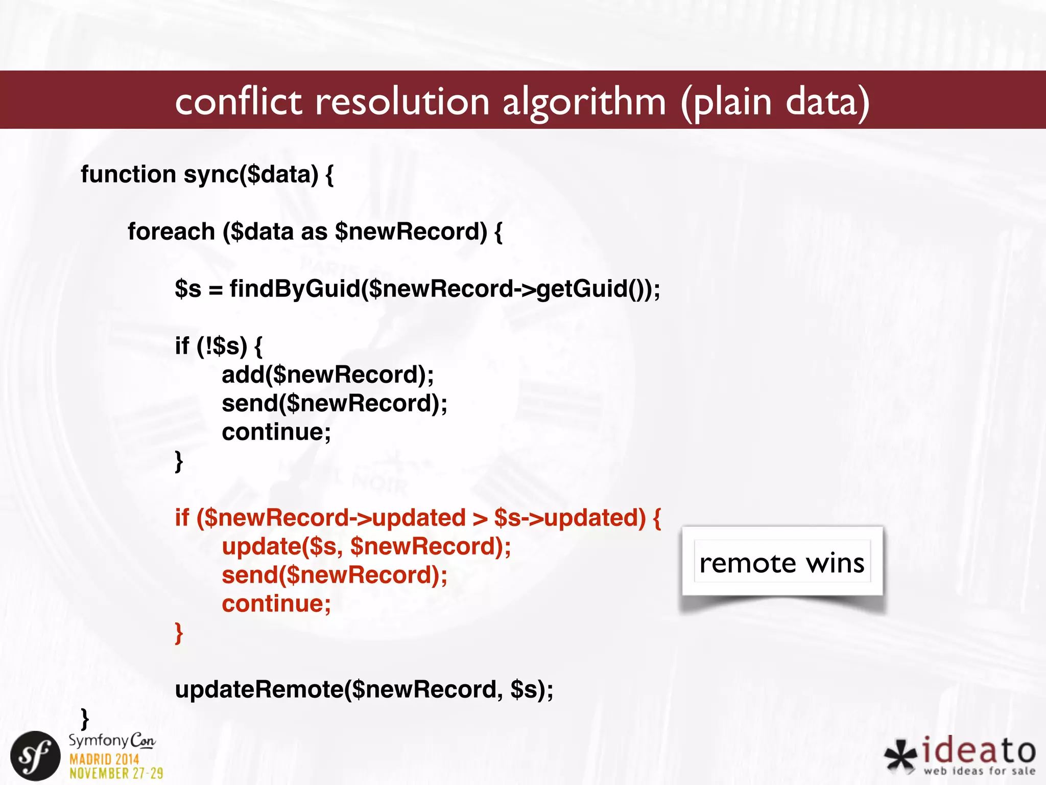 function sync($data) { 
foreach ($data as $newRecord) { 
$s = findByGuid($newRecord->getGuid()); 
if (!$s) { 
add($newRecord); 
send($newRecord); 
continue; 
} 
if ($newRecord->updated > $s->updated) { 
update($s, $newRecord); 
send($newRecord); 
continue; 
} 
updateRemote($newRecord, $s); 
} 
conflict resolution algorithm (plain data) 
remote wins 
 