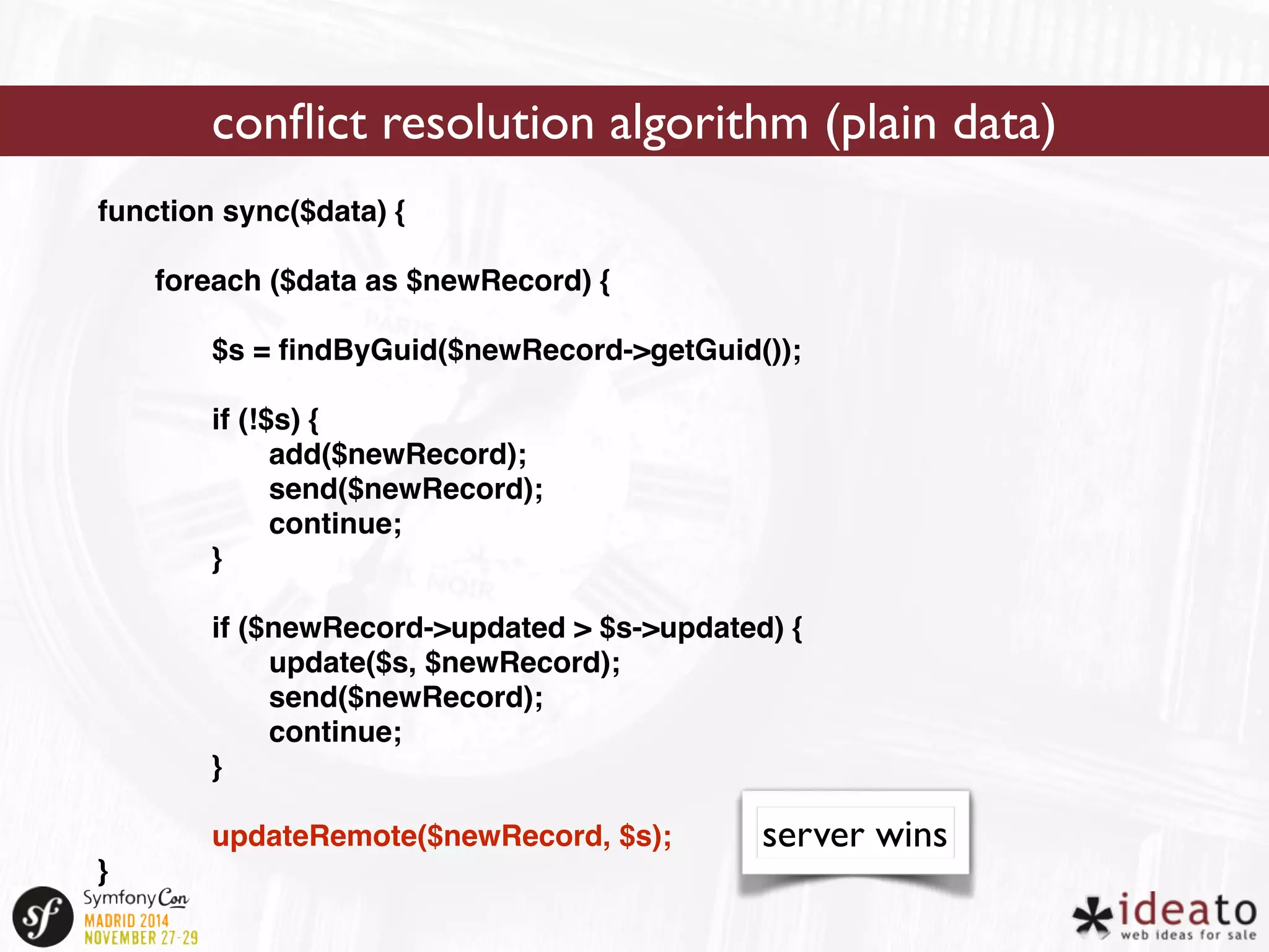 function sync($data) { 
foreach ($data as $newRecord) { 
$s = findByGuid($newRecord->getGuid()); 
if (!$s) { 
add($newRecord); 
send($newRecord); 
continue; 
} 
if ($newRecord->updated > $s->updated) { 
update($s, $newRecord); 
send($newRecord); 
continue; 
} 
updateRemote($newRecord, $s); 
} 
conflict resolution algorithm (plain data) 
server wins 
 
