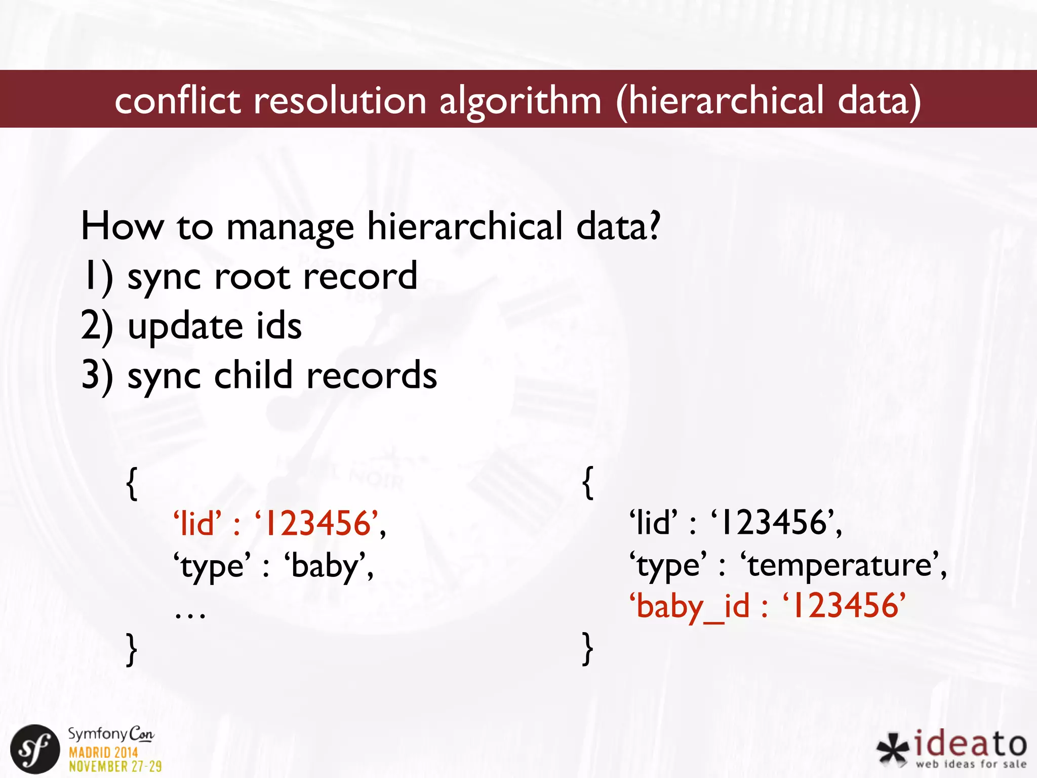 conflict resolution algorithm (hierarchical data) 
How to manage hierarchical data? 
1) sync root record 
2) update ids 
3) sync child records 
{ 
‘lid’ : ‘123456’, 
‘type’ : ‘baby’, 
… 
} 
{ 
‘lid’ : ‘123456’, 
‘type’ : ‘temperature’, 
‘baby_id : ‘123456’ 
} 
 