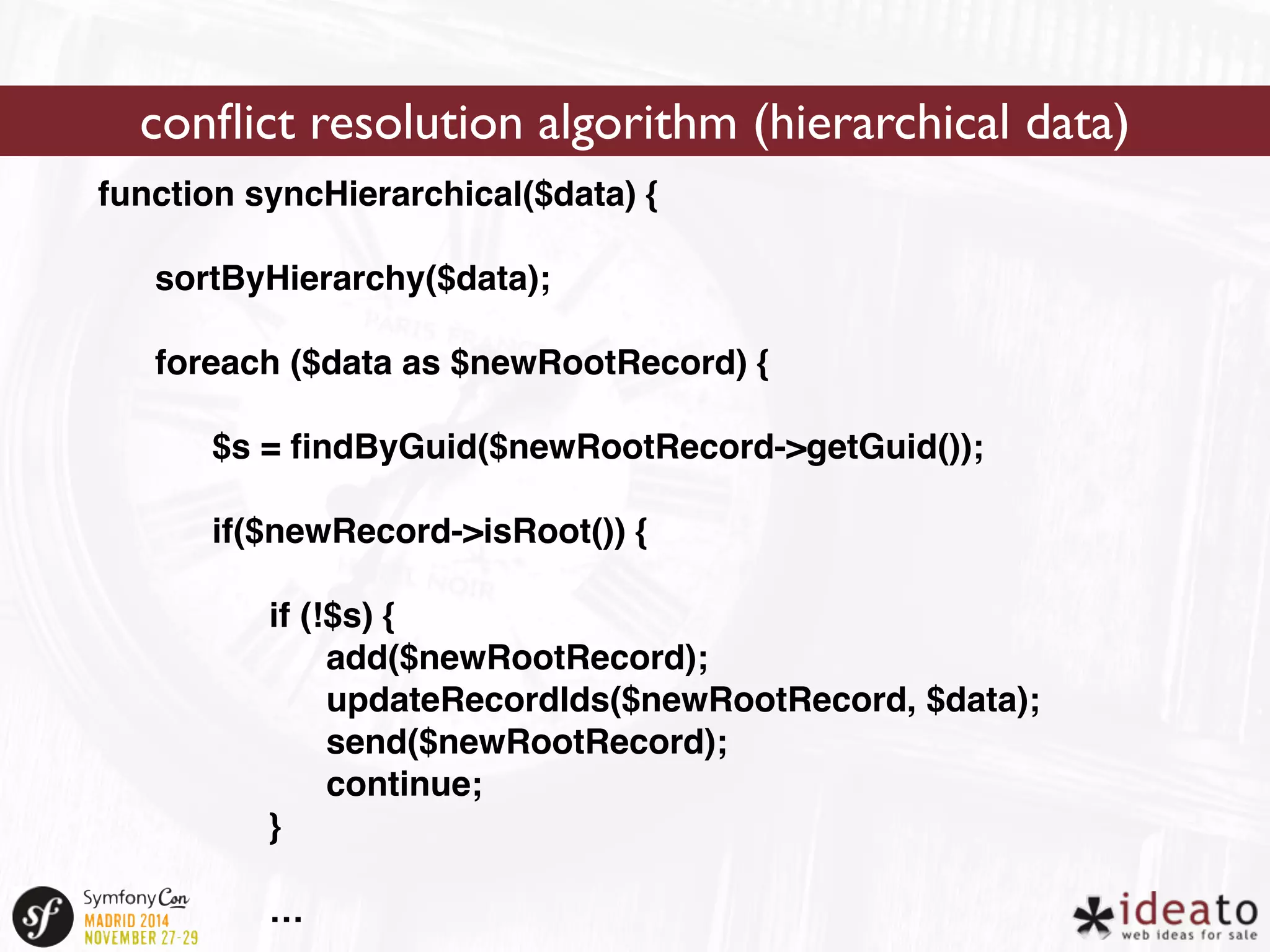 conflict resolution algorithm (hierarchical data) 
function syncHierarchical($data) { 
sortByHierarchy($data); 
foreach ($data as $newRootRecord) { 
$s = findByGuid($newRootRecord->getGuid()); 
if($newRecord->isRoot()) { 
if (!$s) { 
add($newRootRecord); 
updateRecordIds($newRootRecord, $data); 
send($newRootRecord); 
continue; 
} 
… 
 