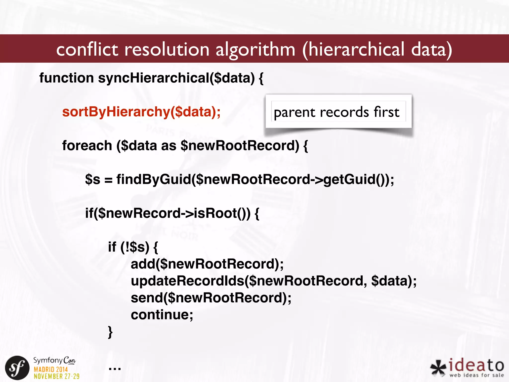 conflict resolution algorithm (hierarchical data) 
function syncHierarchical($data) { 
sortByHierarchy($data); 
foreach ($data as $newRootRecord) { 
$s = findByGuid($newRootRecord->getGuid()); 
if($newRecord->isRoot()) { 
if (!$s) { 
add($newRootRecord); 
updateRecordIds($newRootRecord, $data); 
send($newRootRecord); 
continue; 
} 
… 
parent records first 
 