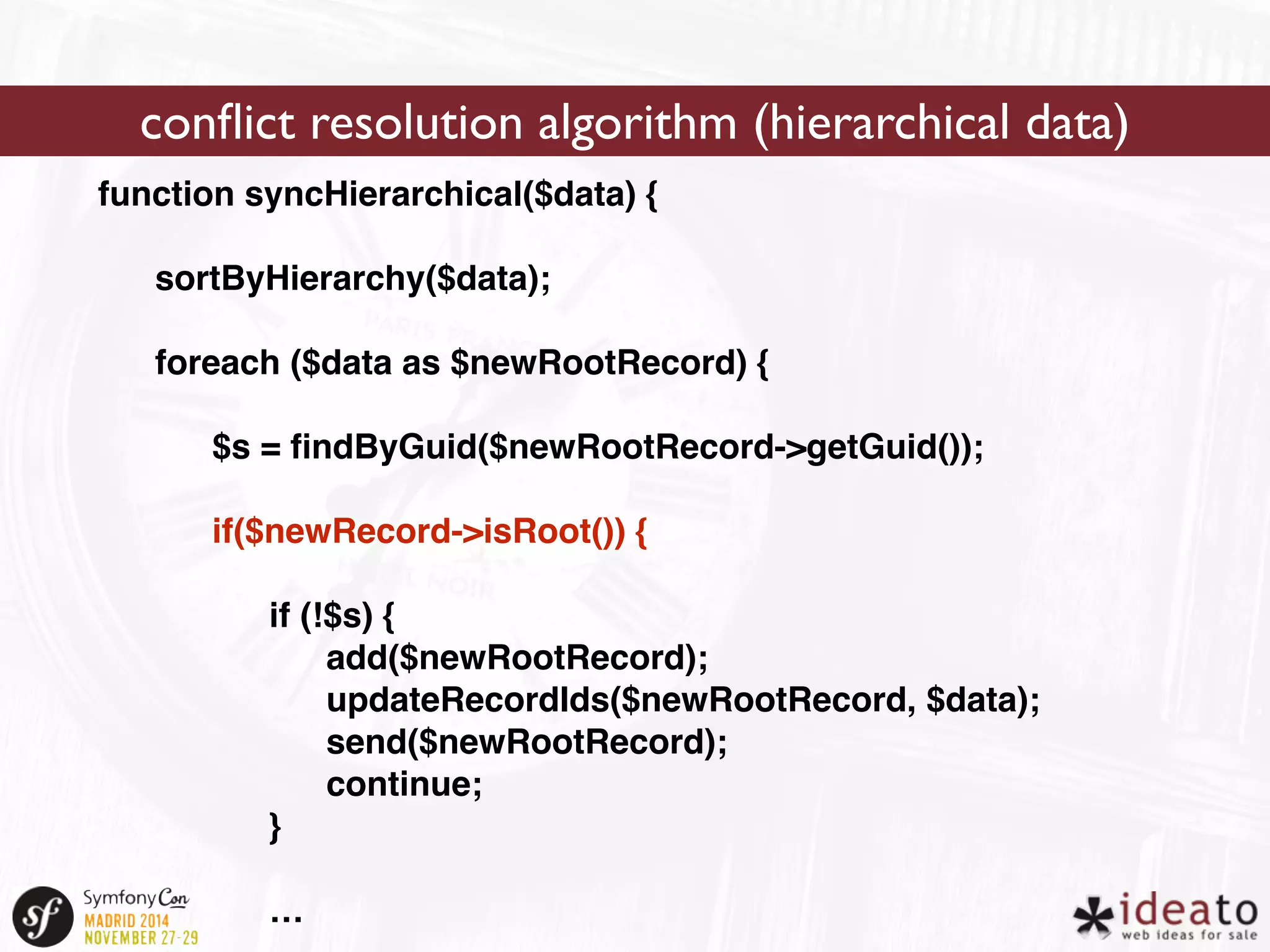 conflict resolution algorithm (hierarchical data) 
function syncHierarchical($data) { 
sortByHierarchy($data); 
foreach ($data as $newRootRecord) { 
$s = findByGuid($newRootRecord->getGuid()); 
if($newRecord->isRoot()) { 
if (!$s) { 
add($newRootRecord); 
updateRecordIds($newRootRecord, $data); 
send($newRootRecord); 
continue; 
} 
… 
 