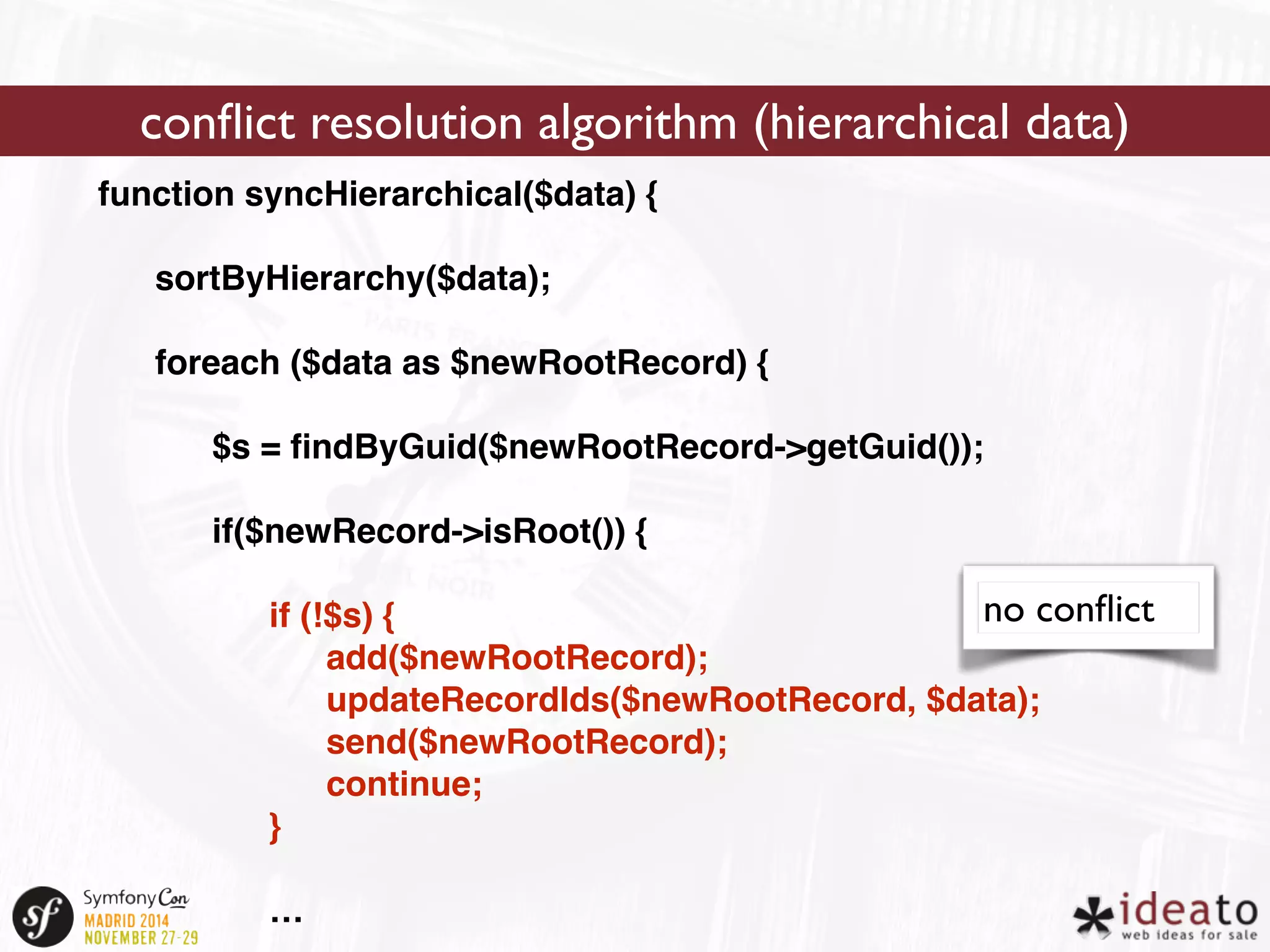 conflict resolution algorithm (hierarchical data) 
function syncHierarchical($data) { 
sortByHierarchy($data); 
foreach ($data as $newRootRecord) { 
$s = findByGuid($newRootRecord->getGuid()); 
if($newRecord->isRoot()) { 
if (!$s) { 
add($newRootRecord); 
updateRecordIds($newRootRecord, $data); 
send($newRootRecord); 
continue; 
} 
… 
no conflict 
 