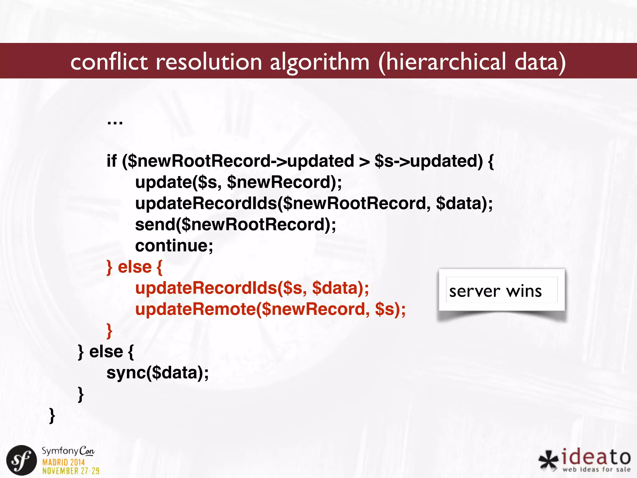 … 
if ($newRootRecord->updated > $s->updated) { 
update($s, $newRecord); 
updateRecordIds($newRootRecord, $data); 
send($newRootRecord); 
continue; 
} else { 
updateRecordIds($s, $data); 
updateRemote($newRecord, $s); 
} 
} else { 
sync($data); 
} 
} 
conflict resolution algorithm (hierarchical data) 
server wins 
 