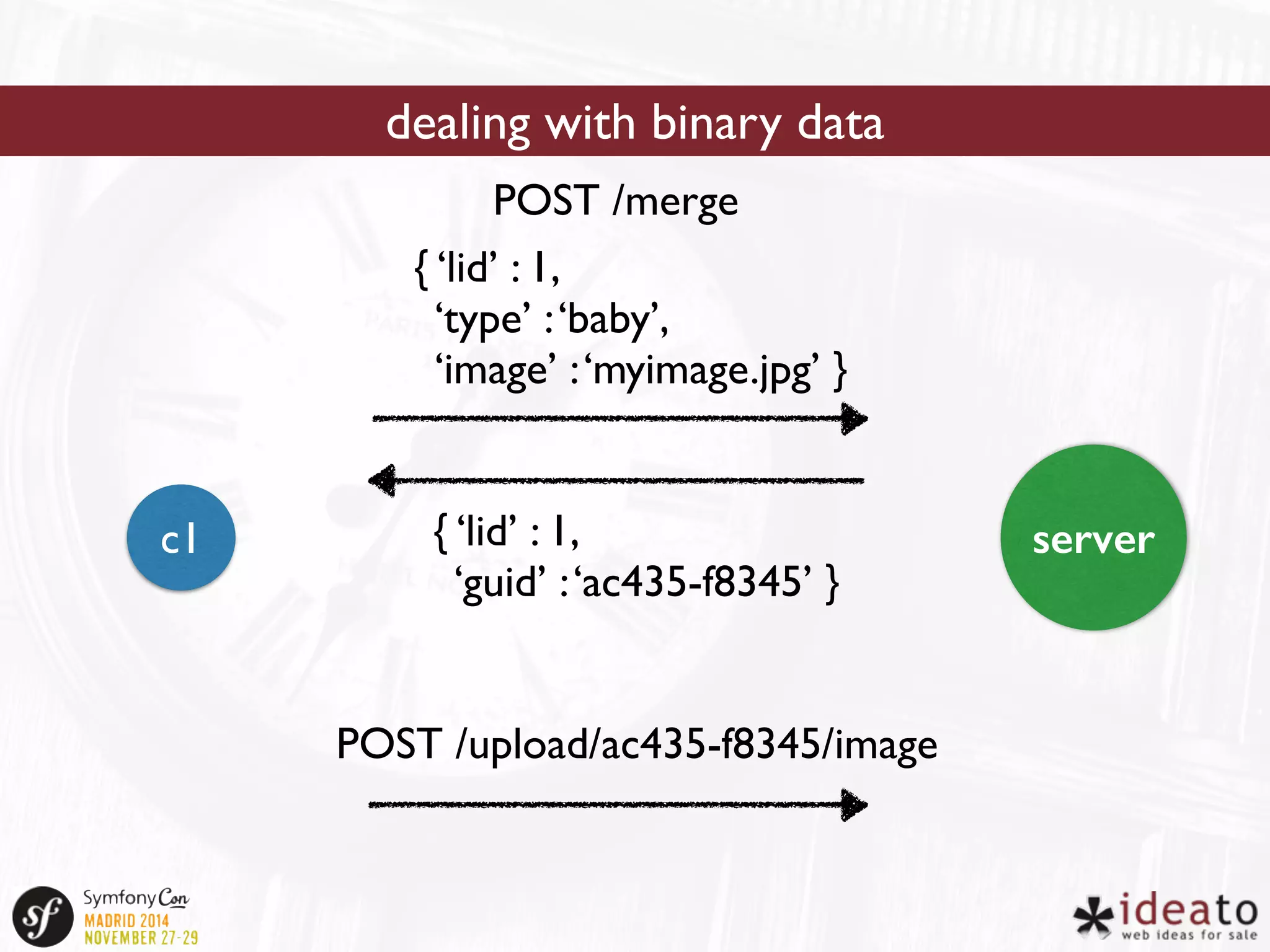 dealing with binary data 
POST /merge 
{ ‘lid’ : 1, 
‘type’ : ‘baby’, 
‘image’ : ‘myimage.jpg’ } 
{ ‘lid’ : 1, 
‘guid’ : ‘ac435-f8345’ } 
c1 server 
POST /upload/ac435-f8345/image 
 
