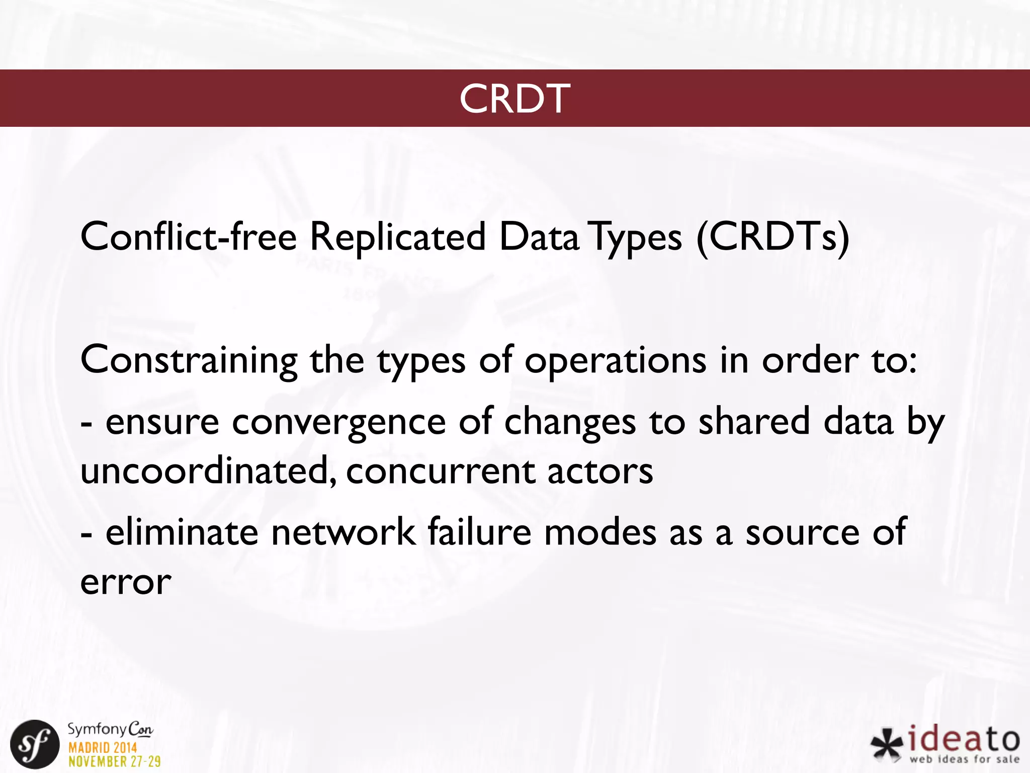 CRDT 
Conflict-free Replicated Data Types (CRDTs) 
Constraining the types of operations in order to: 
- ensure convergence of changes to shared data by 
uncoordinated, concurrent actors 
- eliminate network failure modes as a source of 
error 
 
