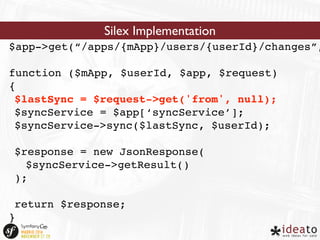 Silex Implementation 
$app->get(“/apps/{mApp}/users/{userId}/changes”, 
function ($mApp, $userId, $app, $request) 
{ 
$lastSync = $request->get('from', null); 
$syncService = $app[‘syncService’]; 
$syncService->sync($lastSync, $userId); 
$response = new JsonResponse( 
$syncService->getResult() 
); 
return $response; 
} 
 