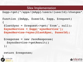 Silex Implementation 
$app->get(“/apps/{mApp}/users/{userId}/changes”, 
function ($mApp, $userId, $app, $request) 
{ 
$lastSync = $request->get('from', null); 
$syncService = $app[‘syncService’]; 
$syncService->sync($lastSync, $userId); 
$response = new JsonResponse( 
$syncService->getResult() 
); 
return $response; 
} 
 