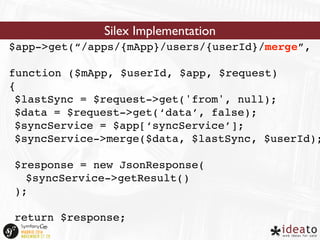 Silex Implementation 
$app->get(“/apps/{mApp}/users/{userId}/merge”, 
function ($mApp, $userId, $app, $request) 
{ 
$lastSync = $request->get('from', null); 
$data = $request->get(‘data’, false); 
$syncService = $app[‘syncService’]; 
$syncService->merge($data, $lastSync, $userId); 
$response = new JsonResponse( 
$syncService->getResult() 
); 
return $response; 
} 
 