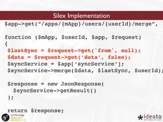 Silex Implementation 
$app->get(“/apps/{mApp}/users/{userId}/merge”, 
function ($mApp, $userId, $app, $request) 
{ 
$lastSync = $request->get('from', null); 
$data = $request->get(‘data’, false); 
$syncService = $app[‘syncService’]; 
$syncService->merge($data, $lastSync, $userId); 
$response = new JsonResponse( 
$syncService->getResult() 
); 
return $response; 
} 
 