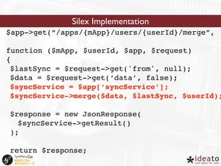 Silex Implementation 
$app->get(“/apps/{mApp}/users/{userId}/merge”, 
function ($mApp, $userId, $app, $request) 
{ 
$lastSync = $request->get('from', null); 
$data = $request->get(‘data’, false); 
$syncService = $app[‘syncService’]; 
$syncService->merge($data, $lastSync, $userId); 
$response = new JsonResponse( 
$syncService->getResult() 
); 
return $response; 
} 
 