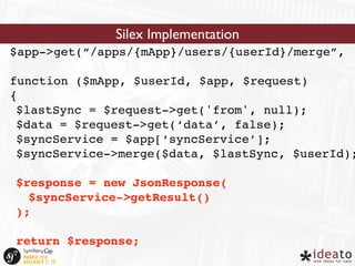 Silex Implementation 
$app->get(“/apps/{mApp}/users/{userId}/merge”, 
function ($mApp, $userId, $app, $request) 
{ 
$lastSync = $request->get('from', null); 
$data = $request->get(‘data’, false); 
$syncService = $app[‘syncService’]; 
$syncService->merge($data, $lastSync, $userId); 
$response = new JsonResponse( 
$syncService->getResult() 
); 
return $response; 
} 
 