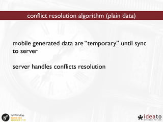 conflict resolution algorithm (plain data) 
mobile generated data are “temporary” until sync 
to server 
server handles conflicts resolution 
 