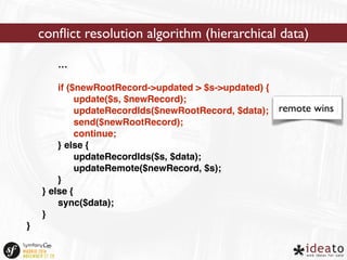 … 
if ($newRootRecord->updated > $s->updated) { 
update($s, $newRecord); 
updateRecordIds($newRootRecord, $data); 
send($newRootRecord); 
continue; 
} else { 
updateRecordIds($s, $data); 
updateRemote($newRecord, $s); 
} 
} else { 
sync($data); 
} 
} 
conflict resolution algorithm (hierarchical data) 
remote wins 
 