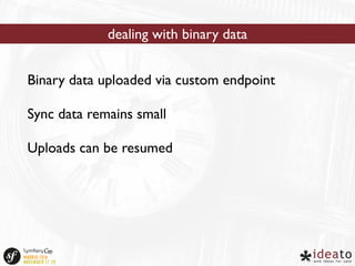 dealing with binary data 
Binary data uploaded via custom endpoint 
Sync data remains small 
Uploads can be resumed 
 