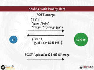 dealing with binary data 
POST /merge 
{ ‘lid’ : 1, 
‘type’ : ‘baby’, 
‘image’ : ‘myimage.jpg’ } 
{ ‘lid’ : 1, 
‘guid’ : ‘ac435-f8345’ } 
c1 server 
POST /upload/ac435-f8345/image 
 