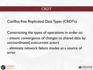 CRDT 
Conflict-free Replicated Data Types (CRDTs) 
Constraining the types of operations in order to: 
- ensure convergence of changes to shared data by 
uncoordinated, concurrent actors 
- eliminate network failure modes as a source of 
error 
 