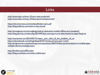 http://www.objc.io/issue-10/sync-case-study.html 
http://www.objc.io/issue-10/data-synchronization.html 
https://dev.evernote.com/media/pdf/edam-sync.pdf 
http://blog.helftone.com/clear-in-the-icloud/ 
http://strongloop.com/strongblog/node-js-replication-mobile-offline-sync-loopback/ 
http://blog.denivip.ru/index.php/2014/04/data-syncing-in-core-data-based-ios-apps/?lang=en 
http://inessential.com/2014/02/15/vesper_sync_diary_8_the_problem_of_un 
http://culturedcode.com/things/blog/2010/12/state-of-sync-part-1.html 
http://programmers.stackexchange.com/questions/206310/data-synchronization-in-mobile-apps-multiple- 
devices-multiple-users 
http://bricklin.com/offline.htm 
http://blog.couchbase.com/why-mobile-sync 
Links 
 