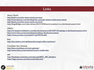 Links 
Vector Clocks 
http://basho.com/why-vector-clocks-are-easy/ 
http://www.datastax.com/dev/blog/why-cassandra-doesnt-need-vector-clocks 
http://basho.com/why-vector-clocks-are-hard/ 
http://blog.8thlight.com/rylan-dirksen/2013/10/04/synchronization-in-a-distributed-system.html 
CRDTs 
http://christophermeiklejohn.com/distributed/systems/2013/07/12/readings-in-distributed-systems.html 
http://www.infoq.com/presentations/problems-distributed-systems 
https://www.youtube.com/watch?v=qyVNG7fnubQ 
Riak 
http://docs.basho.com/riak/latest/dev/using/conflict-resolution/ 
Couchbase Sync Gateway 
http://docs.couchbase.com/sync-gateway/ 
http://www.infoq.com/presentations/sync-mobile-data 
API 
http://developers.amiando.com/index.php/REST_API_DataSync 
https://login.syncano.com/docs/rest/index.html 
 
