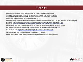 Credits 
phones https://www.flickr.com/photos/15216811@N06/14504964841 
wat http://uturncrossfit.com/wp-content/uploads/2014/04/wait-what.jpg 
darth http://www.listal.com/viewimage/3825918h 
blueprint: http://upload.wikimedia.org/wikipedia/commons/5/5e/Joy_Oil_gas_station_blueprints.jpg 
building: http://s0.geograph.org.uk/geophotos/02/42/74/2427436_96c4cd84.jpg 
brownfield: http://s0.geograph.org.uk/geophotos/02/04/54/2045448_03a2fb36.jpg 
no connection: https://www.flickr.com/photos/77018488@N03/9004800239 
no internet con https://www.flickr.com/photos/roland/9681237793 
vector clocks: http://en.wikipedia.org/wiki/Vector_clock 
crdts: http://www.infoq.com/presentations/problems-distributed-systems 
