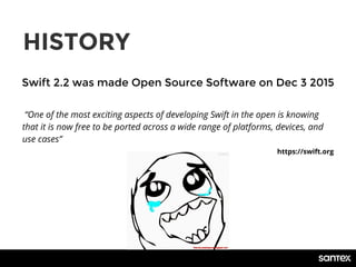 HISTORY
Swift 2.2 was made Open Source Software on Dec 3 2015
“One of the most exciting aspects of developing Swift in the open is knowing
that it is now free to be ported across a wide range of platforms, devices, and
use cases”
https://swift.org
 