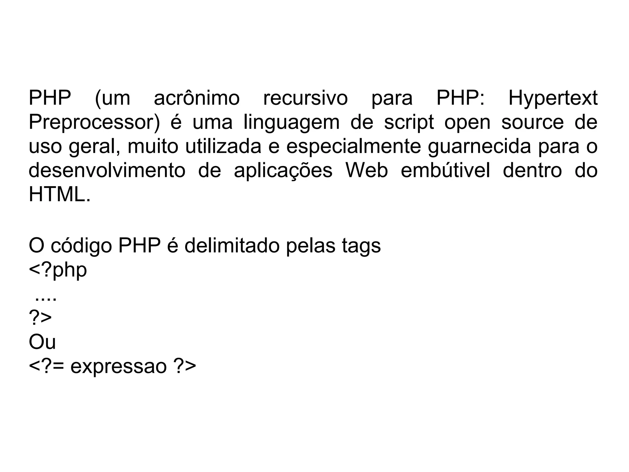 PHP (um acrônimo recursivo para PHP: Hypertext
Preprocessor) é uma linguagem de script open source de
uso geral, muito utilizada e especialmente guarnecida para o
desenvolvimento de aplicações Web embútivel dentro do
HTML.

O código PHP é delimitado pelas tags
<?php
....
?>
Ou
<?= expressao ?>
 