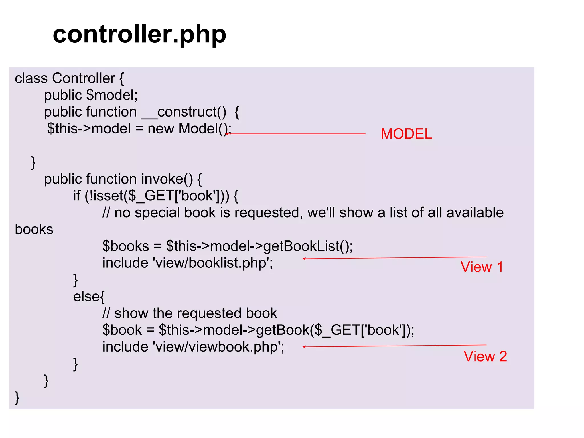 controller.php
class Controller {
    public $model;
    public function __construct() {
     $this->model = new Model();                            MODEL
  }
    public function invoke() {
        if (!isset($_GET['book'])) {
               // no special book is requested, we'll show a list of all available
books
               $books = $this->model->getBookList();
               include 'view/booklist.php';                                View 1
        }
        else{
               // show the requested book
               $book = $this->model->getBook($_GET['book']);
               include 'view/viewbook.php';
        }                                                                  View 2
    }
}
 