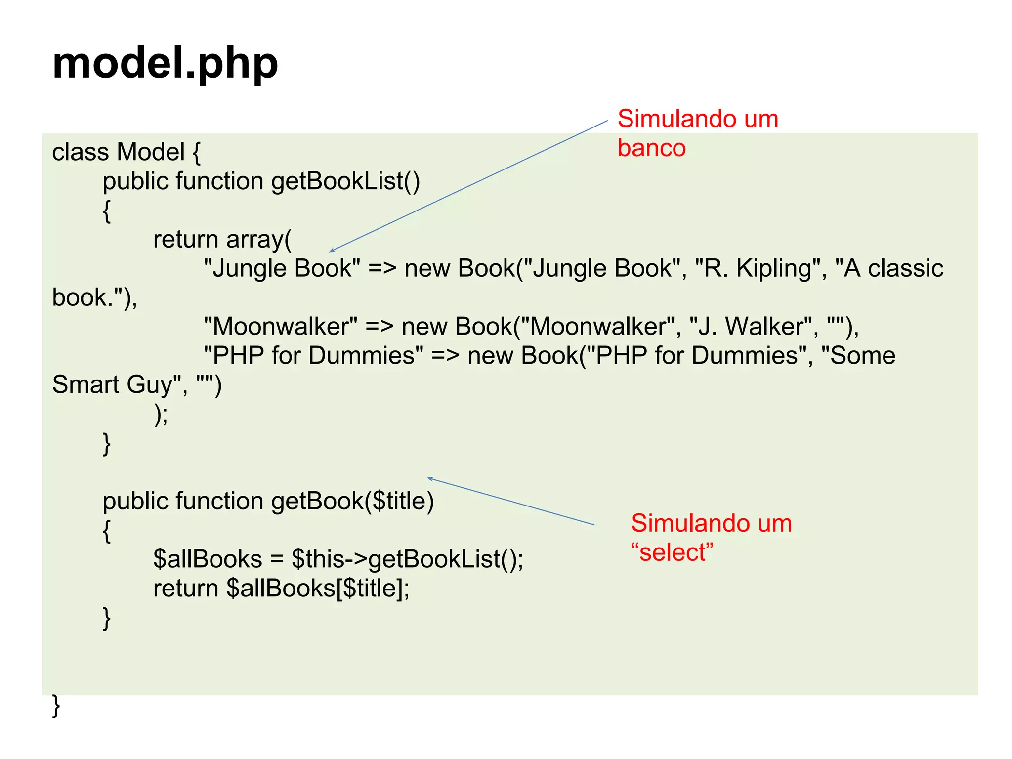 model.php
                                                  Simulando um
class Model {                                     banco
    public function getBookList()
    {
         return array(
              "Jungle Book" => new Book("Jungle Book", "R. Kipling", "A classic
book."),
              "Moonwalker" => new Book("Moonwalker", "J. Walker", ""),
              "PHP for Dummies" => new Book("PHP for Dummies", "Some
Smart Guy", "")
         );
    }

    public function getBook($title)
    {                                              Simulando um
        $allBooks = $this->getBookList();          “select”
        return $allBooks[$title];
    }


}
 