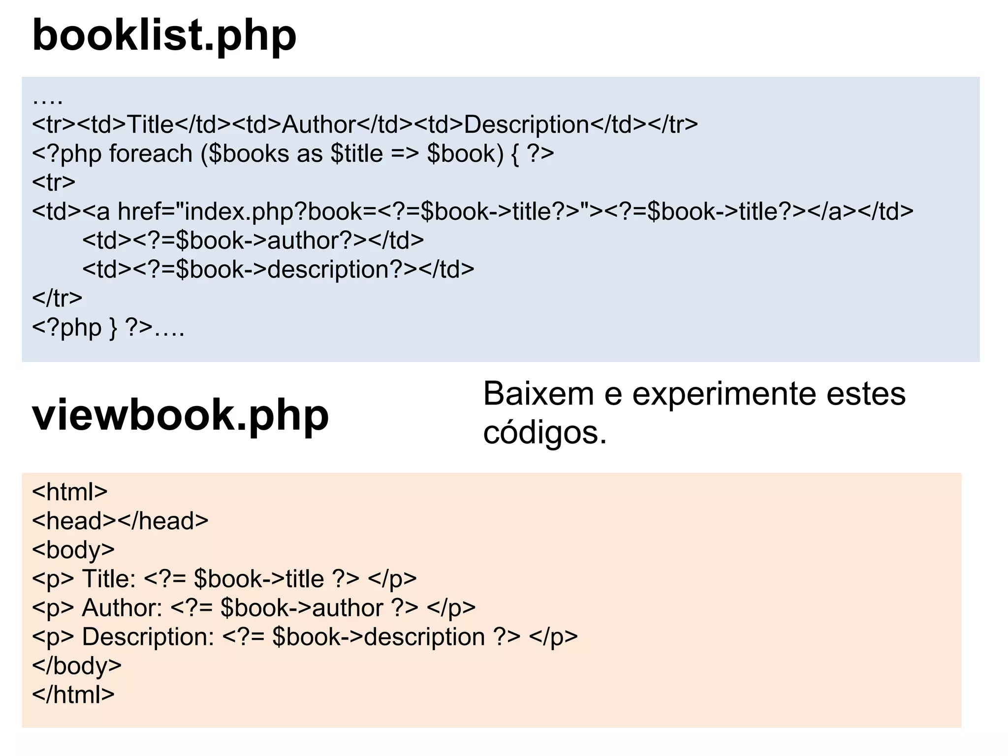 booklist.php
….
<tr><td>Title</td><td>Author</td><td>Description</td></tr>
<?php foreach ($books as $title => $book) { ?>
<tr>
<td><a href="index.php?book=<?=$book->title?>"><?=$book->title?></a></td>
     <td><?=$book->author?></td>
     <td><?=$book->description?></td>
</tr>
<?php } ?>….

                                      Baixem e experimente estes
viewbook.php                          códigos.
<html>
<head></head>
<body>
<p> Title: <?= $book->title ?> </p>
<p> Author: <?= $book->author ?> </p>
<p> Description: <?= $book->description ?> </p>
</body>
</html>
 