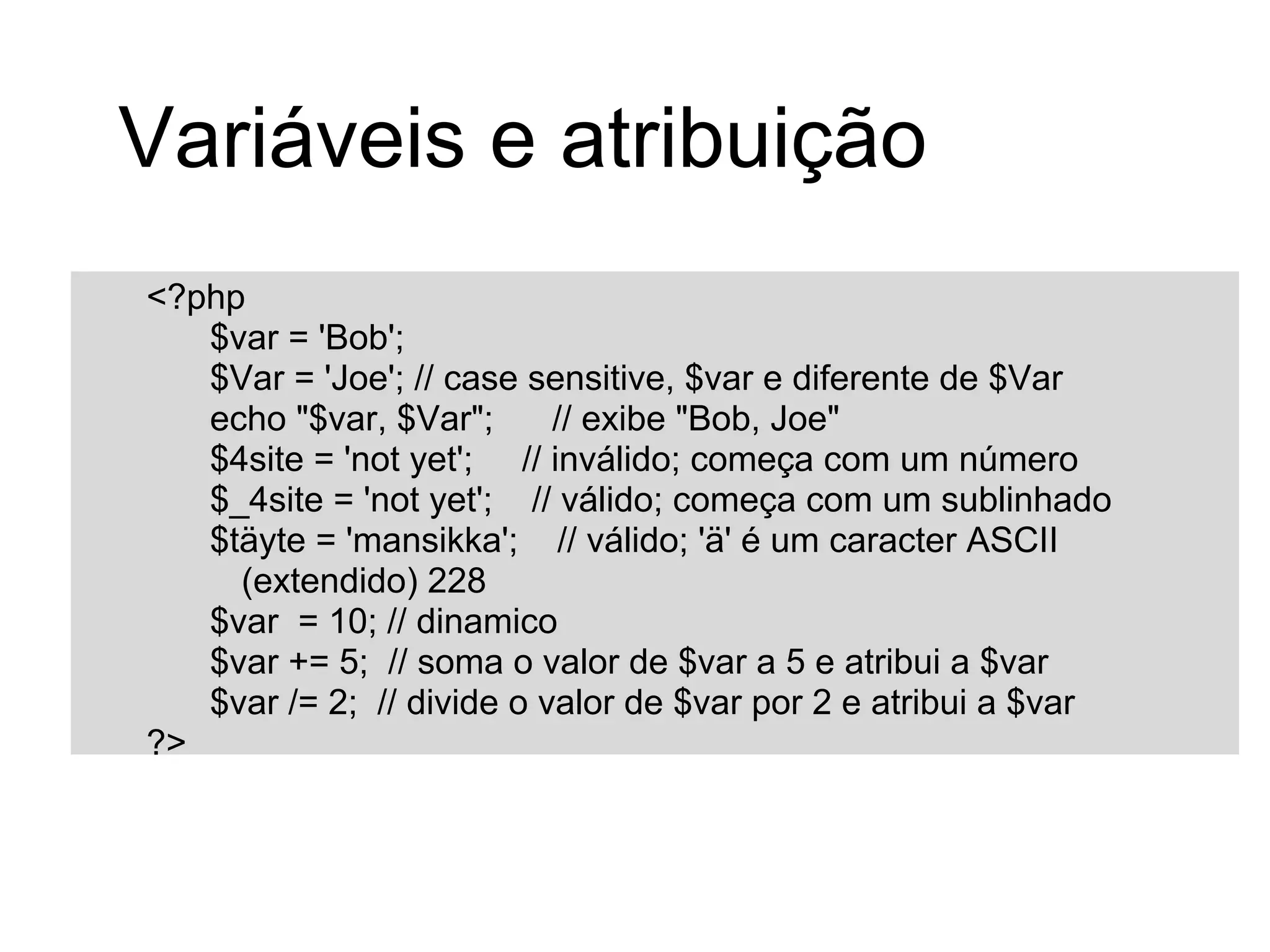 Variáveis e atribuição
<?php
   $var = 'Bob';
   $Var = 'Joe'; // case sensitive, $var e diferente de $Var
   echo "$var, $Var";      // exibe "Bob, Joe"
   $4site = 'not yet'; // inválido; começa com um número
   $_4site = 'not yet'; // válido; começa com um sublinhado
   $täyte = 'mansikka'; // válido; 'ä' é um caracter ASCII
     (extendido) 228
   $var = 10; // dinamico
   $var += 5; // soma o valor de $var a 5 e atribui a $var
   $var /= 2; // divide o valor de $var por 2 e atribui a $var
?>
 