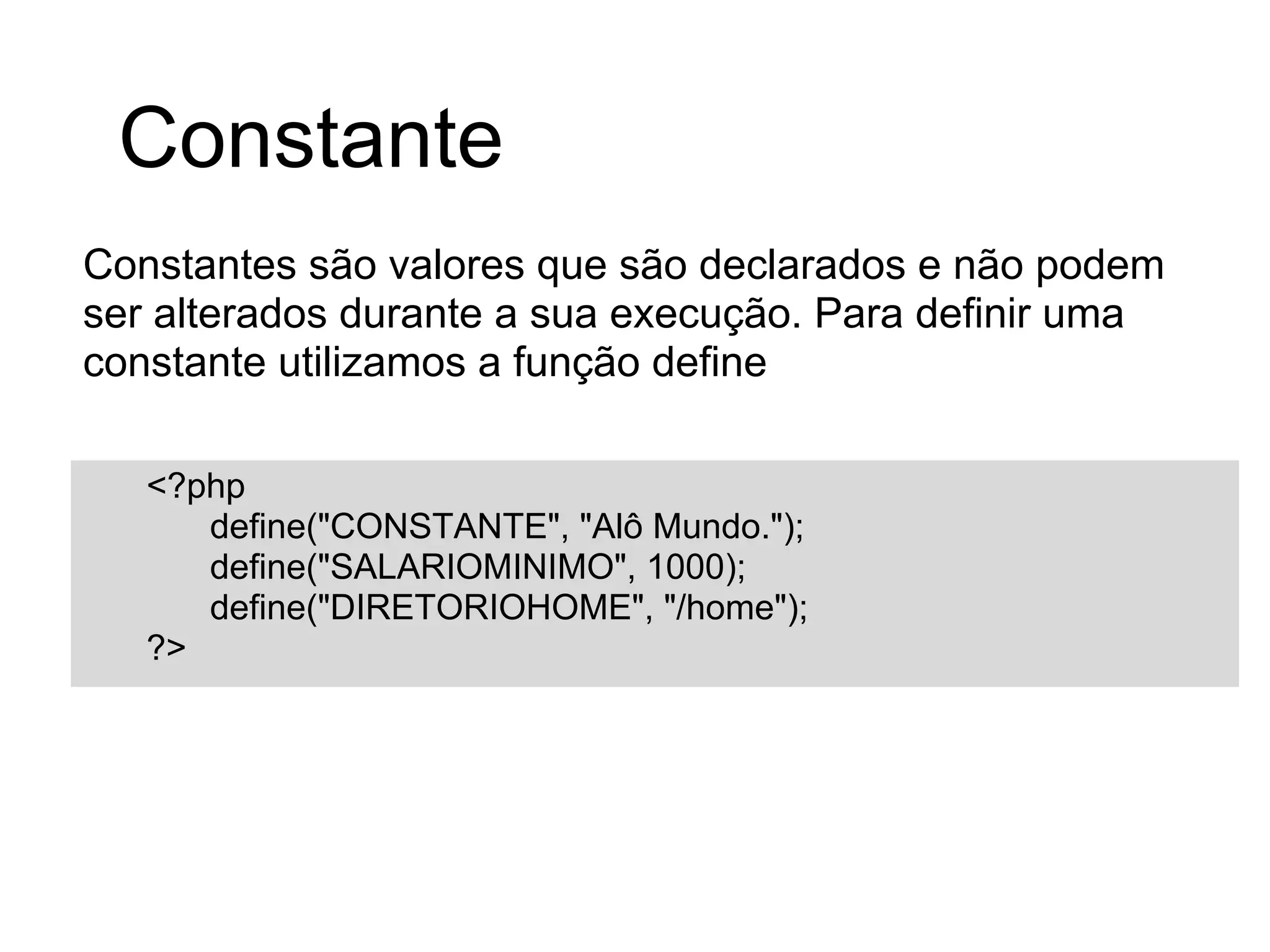 Constante
Constantes são valores que são declarados e não podem
ser alterados durante a sua execução. Para definir uma
constante utilizamos a função define

   <?php
      define("CONSTANTE", "Alô Mundo.");
      define("SALARIOMINIMO", 1000);
      define("DIRETORIOHOME", "/home");
   ?>
 