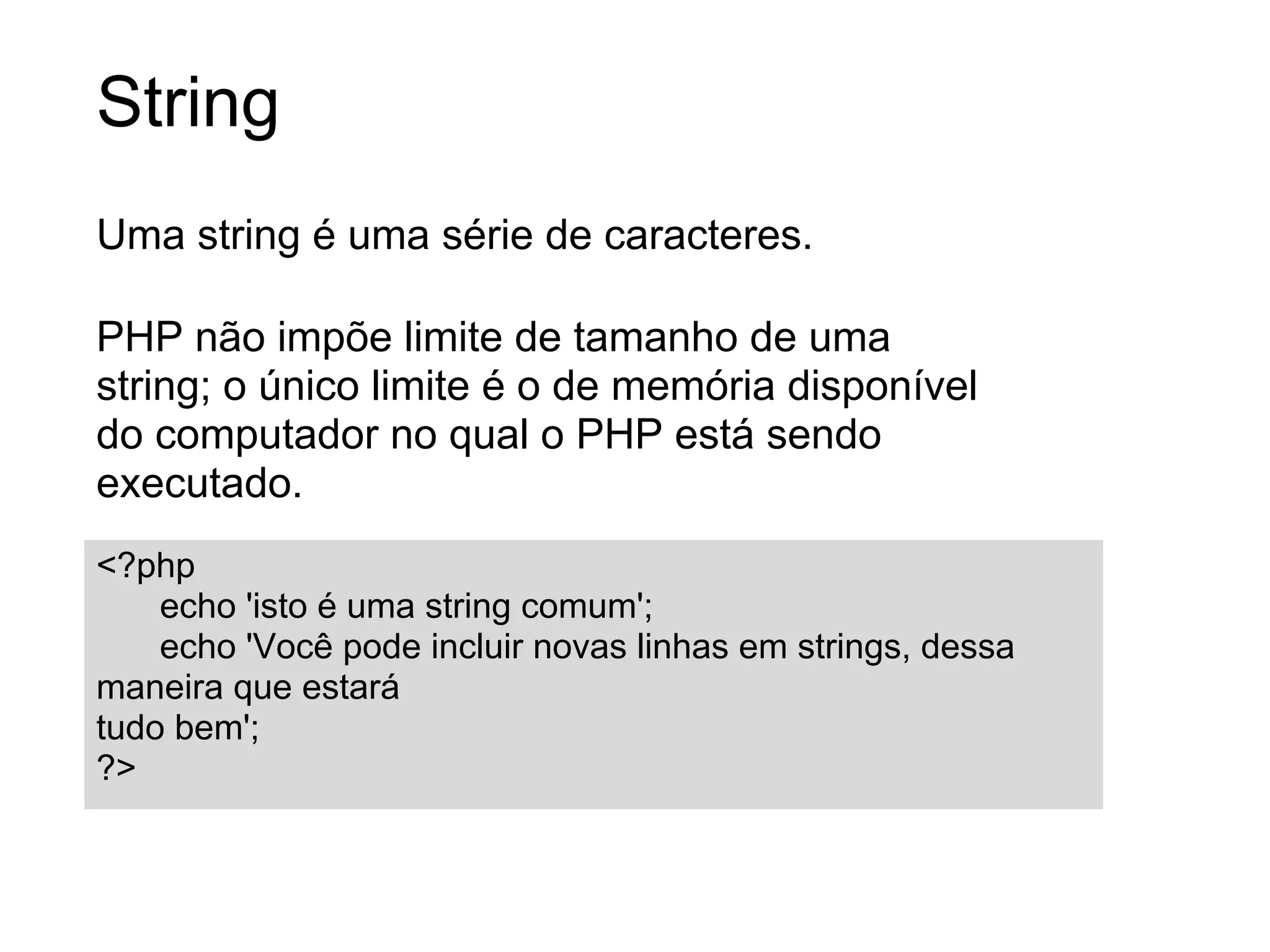 String
Uma string é uma série de caracteres.

PHP não impõe limite de tamanho de uma
string; o único limite é o de memória disponível
do computador no qual o PHP está sendo
executado.
<?php
    echo 'isto é uma string comum';
    echo 'Você pode incluir novas linhas em strings, dessa
maneira que estará
tudo bem';
?>
 