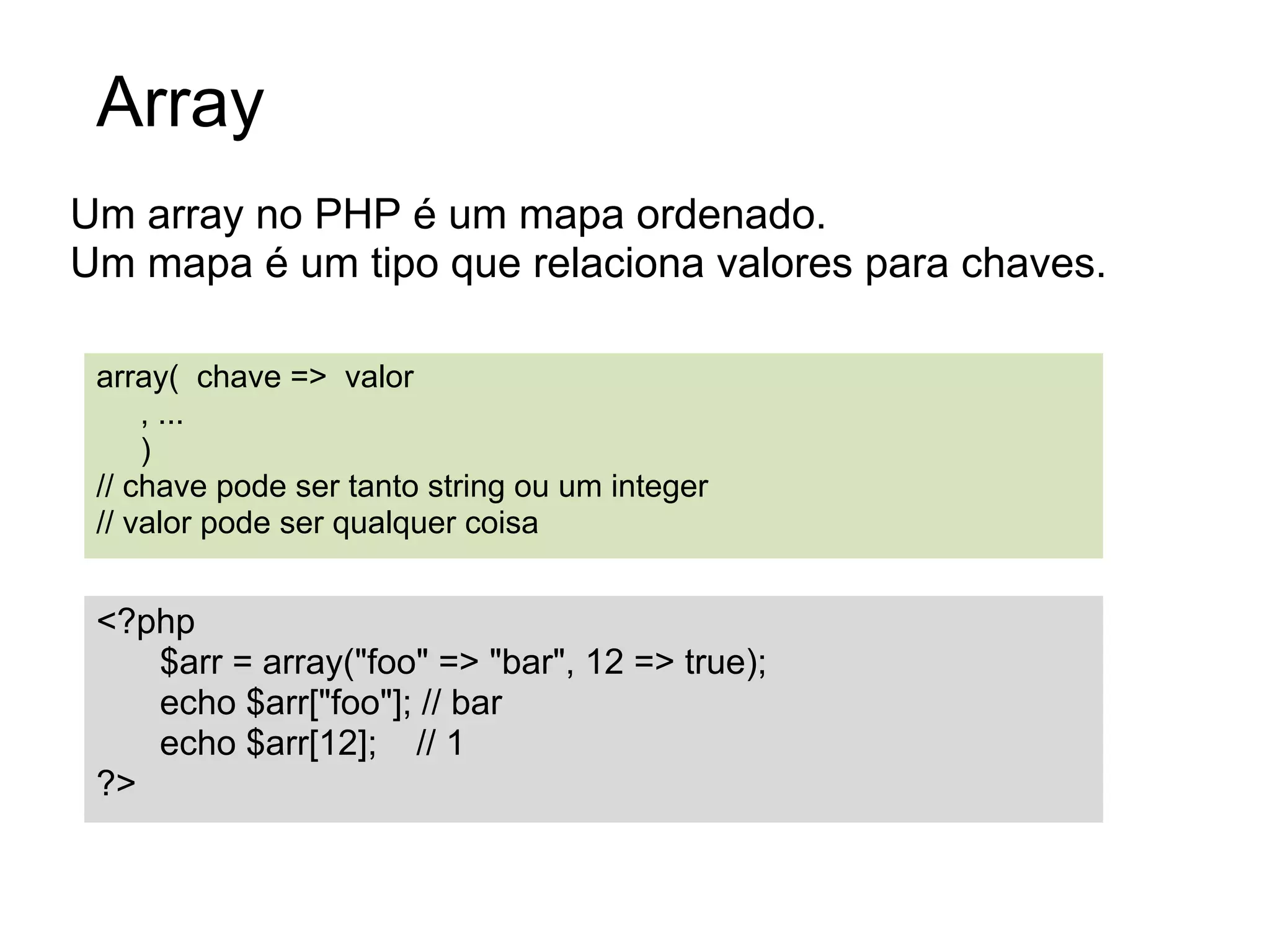 Array
Um array no PHP é um mapa ordenado.
Um mapa é um tipo que relaciona valores para chaves.

 array( chave => valor
     , ...
     )
 // chave pode ser tanto string ou um integer
 // valor pode ser qualquer coisa


 <?php
    $arr = array("foo" => "bar", 12 => true);
    echo $arr["foo"]; // bar
    echo $arr[12]; // 1
 ?>
 