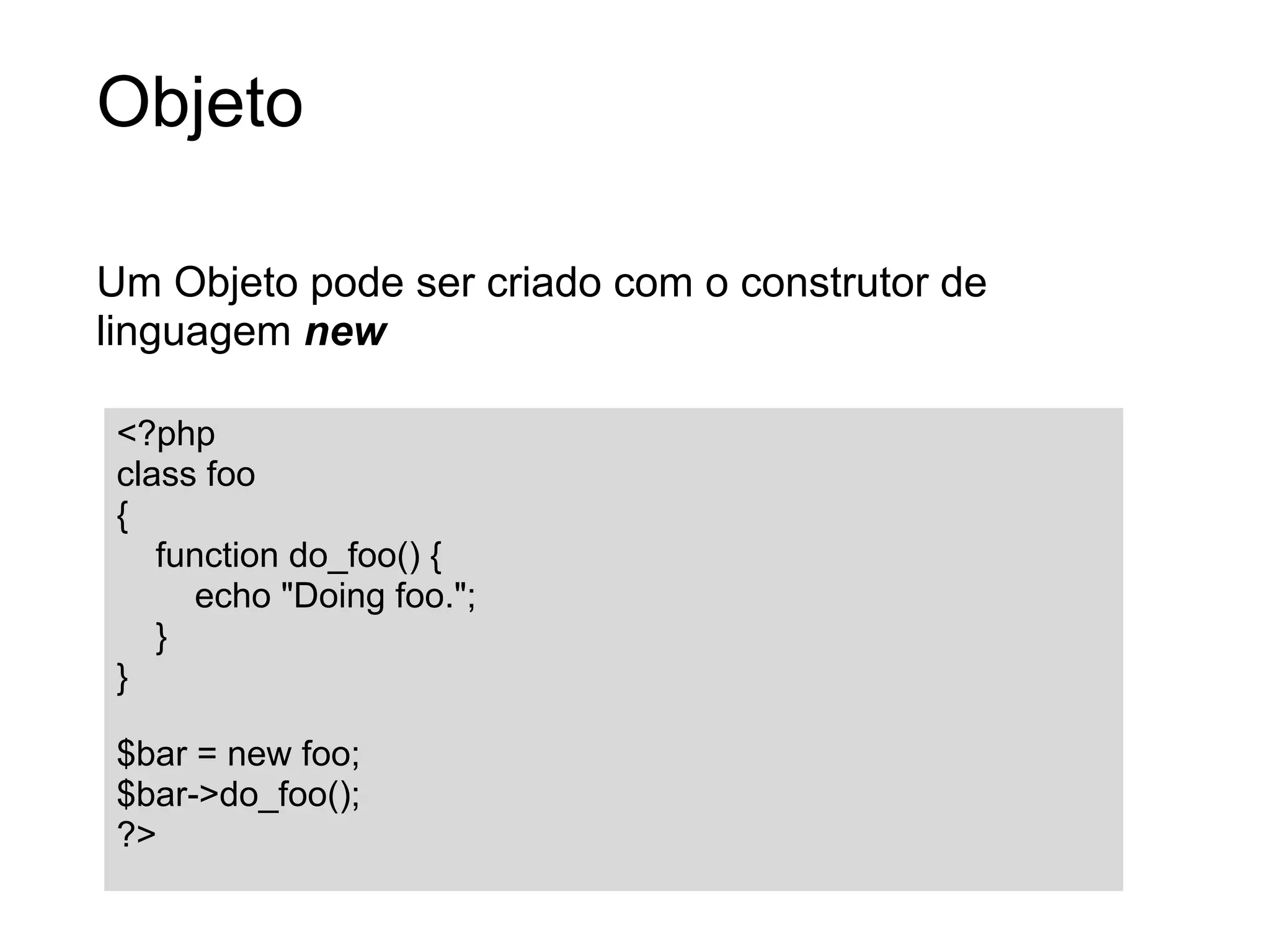 Objeto

Um Objeto pode ser criado com o construtor de
linguagem new

 <?php
 class foo
 {
    function do_foo() {
      echo "Doing foo.";
    }
 }

 $bar = new foo;
 $bar->do_foo();
 ?>
 