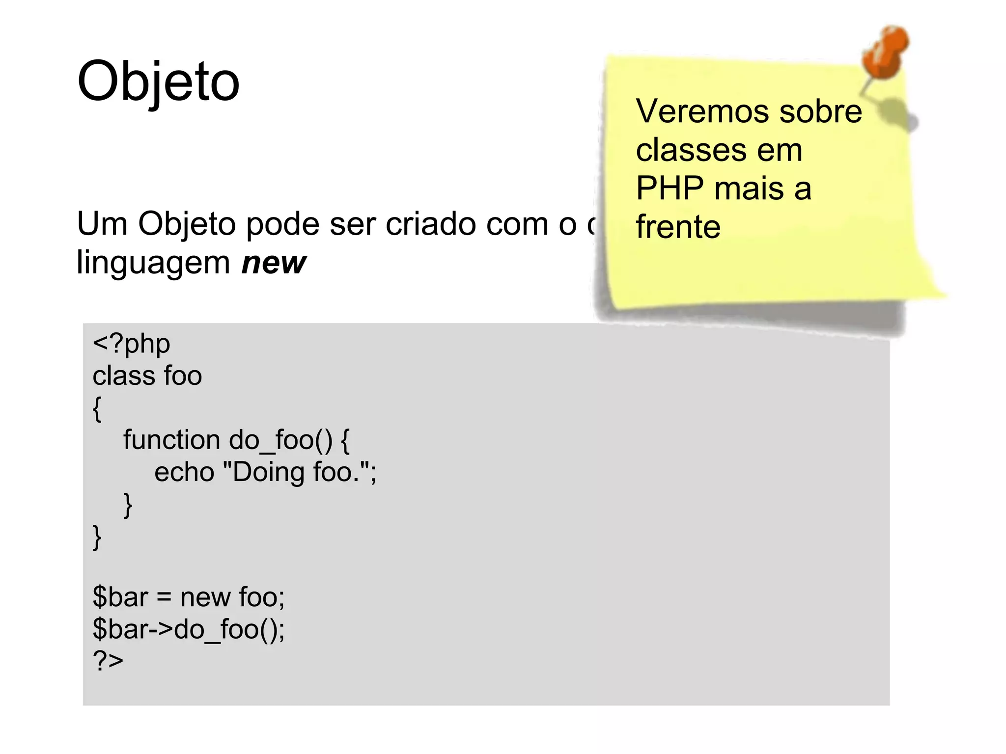 Objeto                             Veremos sobre
                                   classes em
                                   PHP mais a
Um Objeto pode ser criado com o construtor de
                                   frente
linguagem new

<?php
class foo
{
   function do_foo() {
     echo "Doing foo.";
   }
}

$bar = new foo;
$bar->do_foo();
?>
 